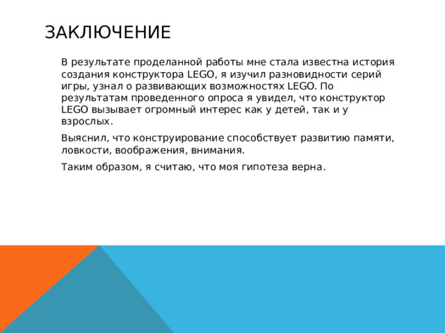 заключение   В результате проделанной работы мне стала известна история создания конструктора LEGO, я изучил разновидности серий игры, узнал о развивающих возможностях LEGO. По результатам проведенного опроса я увидел, что конструктор LEGO вызывает огромный интерес как у детей, так и у взрослых.  Выяснил, что конструирование способствует развитию памяти, ловкости, воображения, внимания.  Таким образом, я считаю, что моя гипотеза верна. 