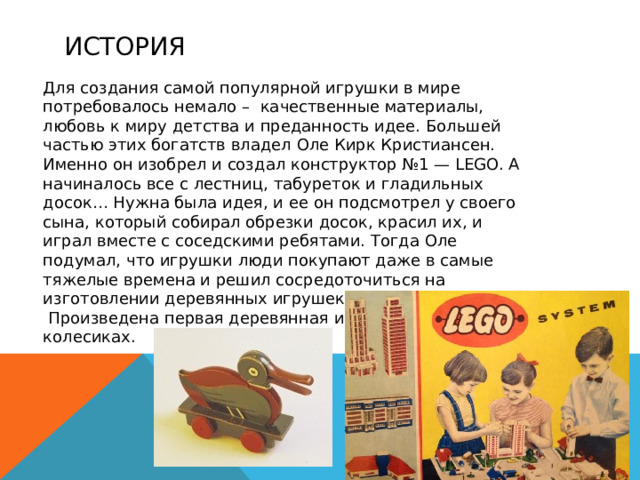история  Для создания самой популярной игрушки в мире потребовалось немало – качественные материалы, любовь к миру детства и преданность идее. Большей частью этих богатств владел Оле Кирк Кристиансен. Именно он изобрел и создал конструктор №1 — LEGO. А начиналось все с лестниц, табуреток и гладильных досок… Нужна была идея, и ее он подсмотрел у своего сына, который собирал обрезки досок, красил их, и играл вместе с соседскими ребятами. Тогда Оле подумал, что игрушки люди покупают даже в самые тяжелые времена и решил сосредоточиться на изготовлении деревянных игрушек. 1935 год.  Произведена первая деревянная игрушка — утка на колесиках.  