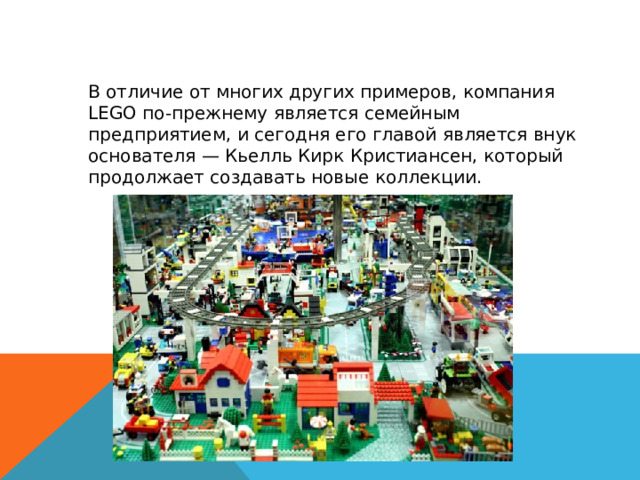 В отличие от многих других примеров, компания LEGO по-прежнему является семейным предприятием, и сегодня его главой является внук основателя — Кьелль Кирк Кристиансен, который продолжает создавать новые коллекции. 