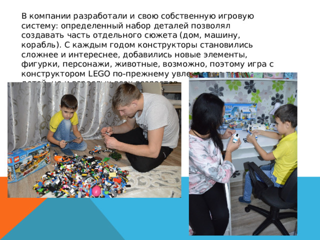  В компании разработали и свою собственную игровую систему: определенный набор деталей позволял создавать часть отдельного сюжета (дом, машину, корабль). С каждым годом конструкторы становились сложнее и интереснее, добавились новые элементы, фигурки, персонажи, животные, возможно, поэтому игра с конструктором LEGO по-прежнему увлекает не только детей, но и взрослых всех возрастов. 