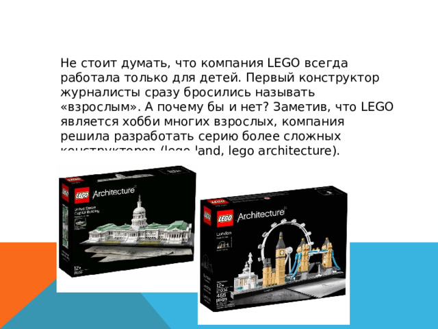  Не стоит думать, что компания LEGO всегда работала только для детей. Первый конструктор журналисты сразу бросились называть «взрослым». А почему бы и нет? Заметив, что LEGO является хобби многих взрослых, компания решила разработать серию более сложных конструкторов (lego land, lego architecture).  