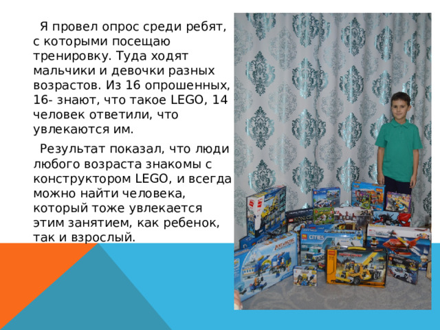  Я провел опрос среди ребят, с которыми посещаю тренировку. Туда ходят мальчики и девочки разных возрастов. Из 16 опрошенных, 16- знают, что такое LEGO, 14 человек ответили, что увлекаются им.  Результат показал, что люди любого возраста знакомы с конструктором LEGO, и всегда можно найти человека, который тоже увлекается этим занятием, как ребенок, так и взрослый. 