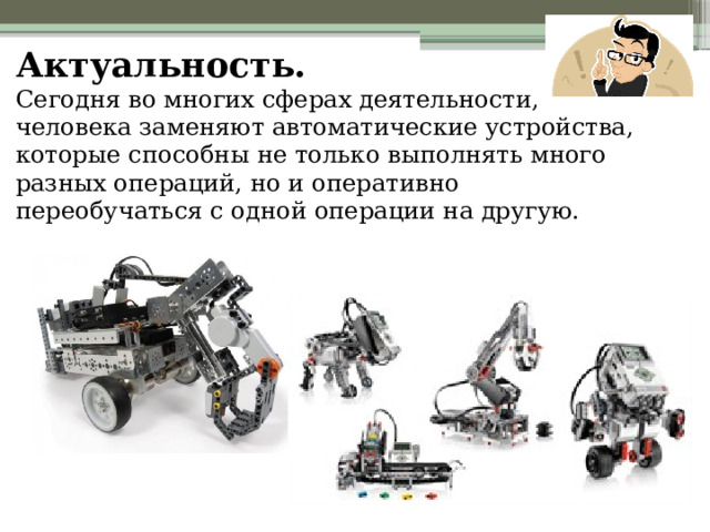 Актуальность.  Сегодня во многих сферах деятельности, человека заменяют автоматические устройства, которые способны не только выполнять много разных операций, но и оперативно переобучаться с одной операции на другую.   