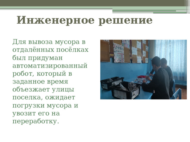  Инженерное решение   Для вывоза мусора в отдалённых посёлках был придуман автоматизированный робот, который в заданное время объезжает улицы поселка, ожидает погрузки мусора и увозит его на переработку. 