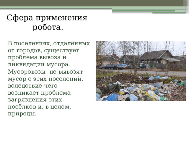 Сфера применения робота.    В поселениях, отдалённых от городов, существует проблема вывоза и ликвидации мусора.   Мусоровозы не вывозят мусор с этих поселений, вследствие чего возникает проблема загрязнения этих посёлков и, в целом, природы. 