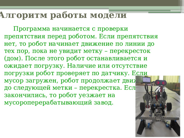 Алгоритм работы модели   Программа начинается с проверки препятствия перед роботом. Если препятствия нет, то робот начинает движение по линии до тех пор, пока не увидит метку – перекресток (дом). После этого робот останавливается и ожидает погрузку. Наличие или отсутствие погрузки робот проверяет по датчику. Если мусор загружен, робот продолжает движение до следующей метки – перекрестка. Если метки закончились, то робот уезжает на мусороперерабатывающий завод. 