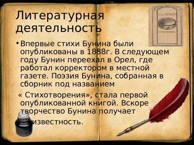 Литературная деятельность Впервые стихи Бунина были опубликованы в 1888г. В следующем году Бунин переехал в Орел, где работал корректором в местной газете. Поэзия Бунина, собранная в сборник под названием  « Стихотворения», стала первой опубликованной книгой. Вскоре творчество Бунина получает  известность. 