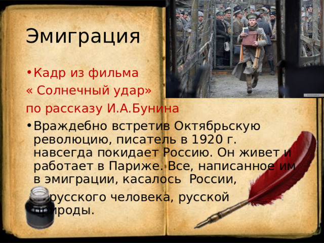 Эмиграция Кадр из фильма « Солнечный удар» по рассказу И.А.Бунина Враждебно встретив Октябрьскую революцию, писатель в 1920 г. навсегда покидает Россию. Он живет и работает в Париже. Все, написанное им в эмиграции, касалось России,  русского человека, русской природы. 