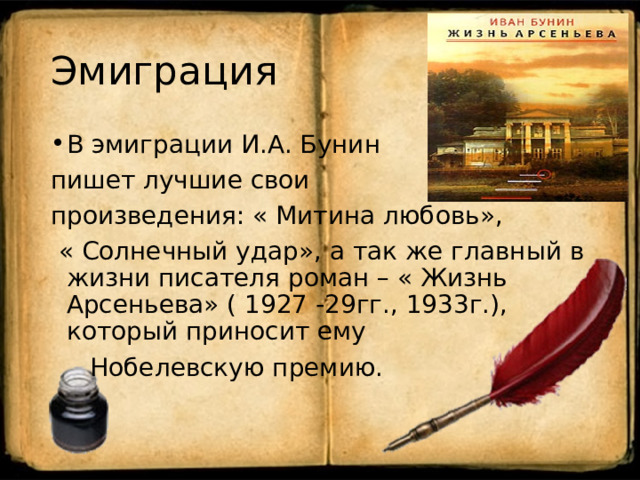 Эмиграция В эмиграции И.А. Бунин пишет лучшие свои произведения: « Митина любовь»,  « Солнечный удар», а так же главный в жизни писателя роман – « Жизнь Арсеньева» ( 1927 -29гг., 1933г.), который приносит ему  Нобелевскую премию. 