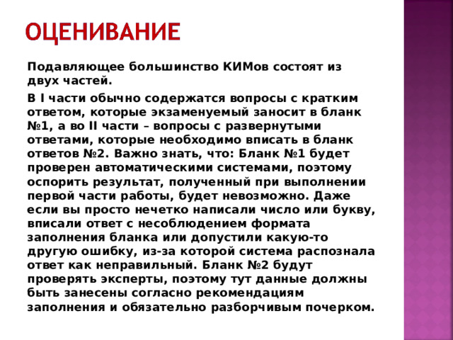 Подавляющее большинство КИМов состоят из двух частей. В I части обычно содержатся вопросы с кратким ответом, которые экзаменуемый заносит в бланк №1, а во II части – вопросы с развернутыми ответами, которые необходимо вписать в бланк ответов №2. Важно знать, что: Бланк №1 будет проверен автоматическими системами, поэтому оспорить результат, полученный при выполнении первой части работы, будет невозможно. Даже если вы просто нечетко написали число или букву, вписали ответ с несоблюдением формата заполнения бланка или допустили какую-то другую ошибку, из-за которой система распознала ответ как неправильный. Бланк №2 будут проверять эксперты, поэтому тут данные должны быть занесены согласно рекомендациям заполнения и обязательно разборчивым почерком. 