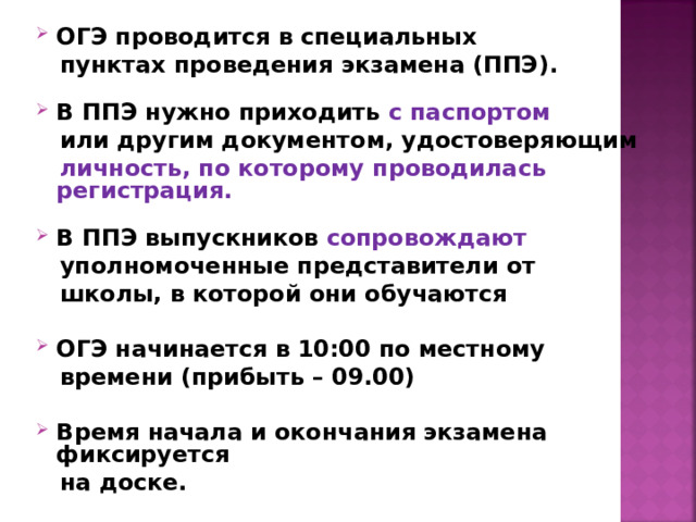 ОГЭ проводится в специальных  пунктах  проведения экзамена (ППЭ).  В ППЭ нужно приходить с паспортом  или другим документом, удостоверяющим  личность, по которому проводилась регистрация.   В ППЭ выпускников сопровождают  уполномоченные представители от  школы, в которой они обучаются  ОГЭ начинается в 10:00 по местному  времени (прибыть – 09.00)  Время начала и окончания экзамена фиксируется  на доске.  