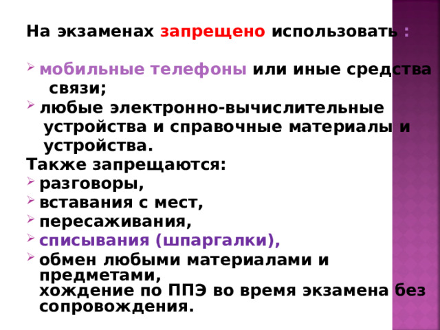На экзаменах запрещено использовать :  мобильные телефоны или иные средства  связи; любые электронно-вычислительные  устройства и справочные материалы и  устройства. Также запрещаются: разговоры, вставания с мест, пересаживания, списывания (шпаргалки), обмен любыми материалами и предметами,  хождение по ППЭ во время экзамена без сопровождения.  
