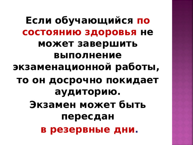 Если обучающийся по состоянию здоровья  не может завершить выполнение экзаменационной работы, то он досрочно покидает аудиторию. Экзамен может быть пересдан  в резервные дни . 