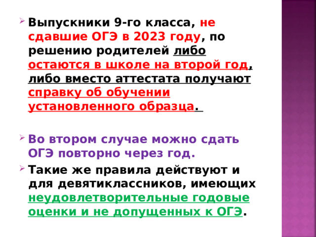 Выпускники 9-го класса, не сдавшие ОГЭ в 2023 году , по решению родителей либо остаются в школе на второй год , либо вместо аттестата получают справку об обучении установленного образца .  Во втором случае можно сдать ОГЭ повторно через год. Такие же правила действуют и для девятиклассников, имеющих неудовлетворительные годовые оценки и не допущенных к ОГЭ .  
