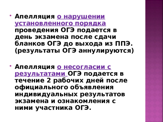 Апелляция о нарушении установленного порядка проведения ОГЭ подается в день экзамена после сдачи бланков ОГЭ до выхода из ППЭ. (результаты ОГЭ аннулируются)  Апелляция о несогласии с результатами ОГЭ подается в течение 2 рабочих дней после официального объявления индивидуальных результатов экзамена и ознакомления с ними участника ОГЭ.  