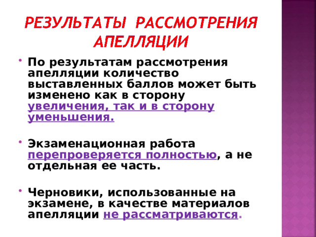 По результатам рассмотрения апелляции количество выставленных баллов может быть изменено как в сторону увеличения, так и в сторону уменьшения.  Экзаменационная работа перепроверяется полностью , а не отдельная ее часть.  Черновики, использованные на экзамене, в качестве материалов апелляции не рассматриваются . 