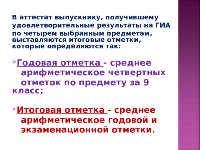 В аттестат выпускнику, получившему удовлетворительные результаты на ГИА по четырем выбранным предметам, выставляются итоговые отметки, которые определяются так:  Годовая отметка - среднее  арифметическое четвертных  отметок по предмету за 9 класс;  Итоговая отметка - среднее  арифметическое годовой и  экзаменационной отметки.    