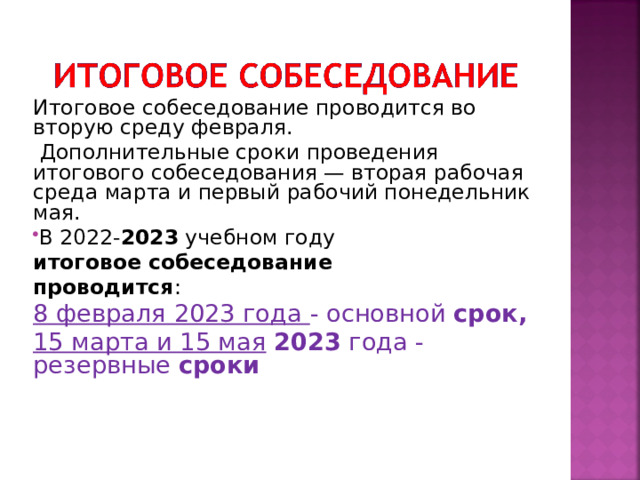 Итоговое собеседование проводится во вторую среду февраля.  Дополнительные сроки проведения итогового собеседования — вторая рабочая среда марта и первый рабочий понедельник мая. В 2022- 2023  учебном году  итоговое собеседование проводится : 8 февраля 2023 года - основной  срок,   15 марта и 15 мая   2023  года - резервные  сроки    