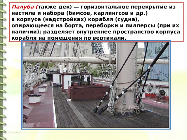 Палуба ( также дек) — горизонтальное перекрытие из настила и набора (бимсов, карлингсов и др.) в корпусе (надстройках) корабля (судна), опирающееся на борта, переборки и пиллерсы (при их наличии); разделяет внутреннее пространство корпуса корабля на помещения по вертикали. 
