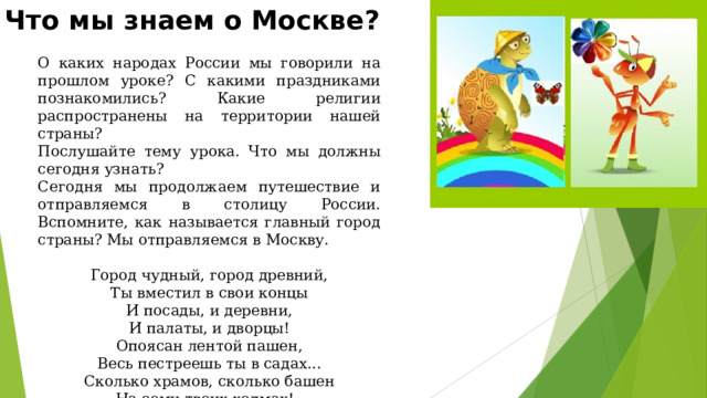 Что мы знаем о Москве? О каких народах России мы говорили на прошлом уроке? С какими праздниками познакомились? Какие религии распространены на территории нашей страны? Послушайте тему урока. Что мы должны сегодня узнать? Сегодня мы продолжаем путешествие и отправляемся в столицу России. Вспомните, как называется главный город страны? Мы отправляемся в Москву. Город чудный, город древний, Ты вместил в свои концы И посады, и деревни, И палаты, и дворцы! Опоясан лентой пашен, Весь пестреешь ты в садах... Сколько храмов, сколько башен На семи твоих холмах!.. 