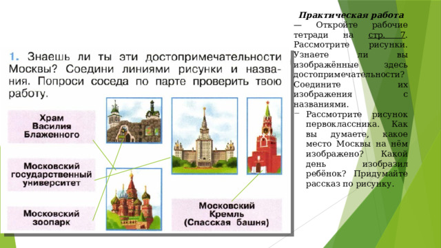 Практическая работа — Откройте рабочие тетради на стр. 7 . Рассмотрите рисунки. Узнаете ли вы изображённые здесь достопримечательности? Соедините их изображения с названиями. Рассмотрите рисунок первоклассника. Как вы думаете, какое место Москвы на нём изображено? Какой день изобразил ребёнок? Придумайте рассказ по рисунку. 