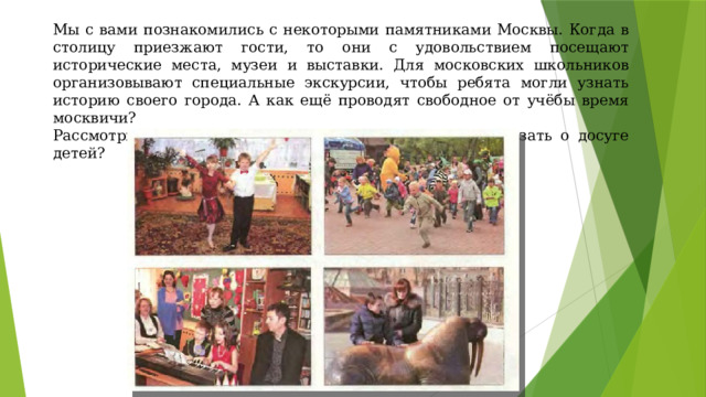 Мы с вами познакомились с некоторыми памятниками Москвы. Когда в столицу приезжают гости, то они с удовольствием посещают исторические места, музеи и выставки. Для московских школьников организовывают специальные экскурсии, чтобы ребята могли узнать историю своего города. А как ещё проводят свободное от учёбы время москвичи? Рассмотрите фотографии на стр. 15 . Что вы можете сказать о досуге детей? 