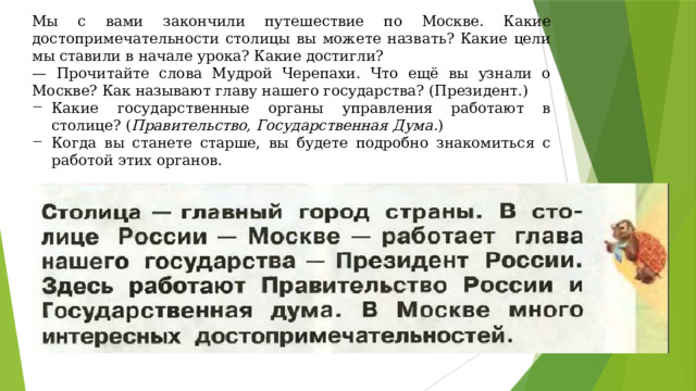 Мы с вами закончили путешествие по Москве. Какие достопримечательности столицы вы можете назвать? Какие цели мы ставили в начале урока? Какие достигли? — Прочитайте слова Мудрой Черепахи. Что ещё вы узнали о Москве? Как называют главу нашего государства? (Президент.) Какие государственные органы управления работают в столице? ( Правительство, Государственная Дума .) Когда вы станете старше, вы будете подробно знакомиться с работой этих органов. 