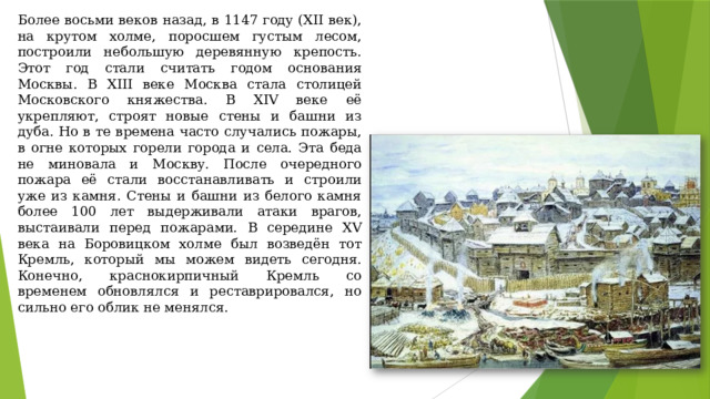 Более восьми веков назад, в 1147 году (XII век), на крутом холме, поросшем густым лесом, построили небольшую деревянную крепость. Этот год стали считать годом основания Москвы. В XIII веке Москва стала столицей Московского княжества. В XIV веке её укрепляют, строят новые стены и башни из дуба. Но в те времена часто случались пожары, в огне которых горели города и села. Эта беда не миновала и Москву. После очередного пожара её стали восстанавливать и строили уже из камня. Стены и башни из белого камня более 100 лет выдерживали атаки врагов, выстаивали перед пожарами. В середине XV века на Боровицком холме был возведён тот Кремль, который мы можем видеть сегодня. Конечно, краснокирпичный Кремль со временем обновлялся и реставрировался, но сильно его облик не менялся. 