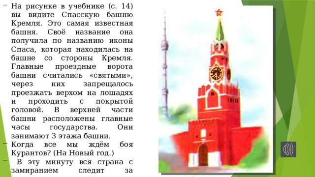 На рисунке в учебнике (с. 14) вы видите Спасскую башню Кремля. Это самая известная башня. Своё название она получила по названию иконы Спаса, которая находилась на башне со стороны Кремля. Главные проездные ворота башни считались «святыми», через них запрещалось проезжать верхом на лошадях и проходить с покрытой головой. В верхней части башни расположены главные часы государства. Они занимают 3 этажа башни. Когда все мы ждём боя Курантов? (На Новый год.)  В эту минуту вся страна с замиранием следит за стрелками этих часов. Послушаем бой Курантов. 