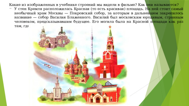 Какие из изображенных в учебнике строений мы видели в фильме? Как они называются? У стен Кремля расположилась Красная (то есть красивая) площадь. На ней стоит самый необычный храм Москвы — Покровский собор, за которым в дальнейшем закрепилось название — собор Василия Блаженного. Василий был московским юродивым, странным человеком, предсказывавшим будущее. Его могила была на Красной площади как раз там, где построили Покровский собор. 