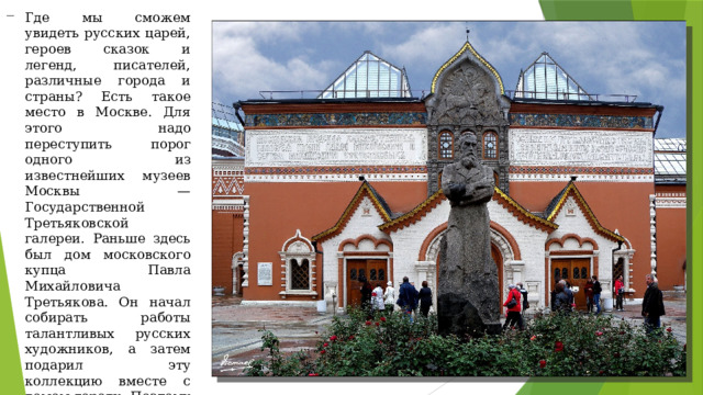 Где мы сможем увидеть русских царей, героев сказок и легенд, писателей, различные города и страны? Есть такое место в Москве. Для этого надо переступить порог одного из известнейших музеев Москвы — Государственной Третьяковской галереи. Раньше здесь был дом московского купца Павла Михайловича Третьякова. Он начал собирать работы талантливых русских художников, а затем подарил эту коллекцию вместе с домом городу. Поэтому музей носит его имя. 