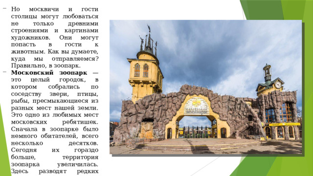 Но москвичи и гости столицы могут любоваться не только древними строениями и картинами художников. Они могут попасть в гости к животным. Как вы думаете, куда мы отправляемся? Правильно, в зоопарк. Московский зоопарк — это целый городок, в котором собрались по соседству звери, птицы, рыбы, пресмыкающиеся из разных мест нашей земли. Это одно из любимых мест московских ребятишек. Сначала в зоопарке было немного обитателей, всего несколько десятков. Сегодня их гораздо больше, территория зоопарка увеличилась. Здесь разводят редких животных, изучают их поведение. Если у вас появится возможность, обязательно посетите этот звериный городок. 