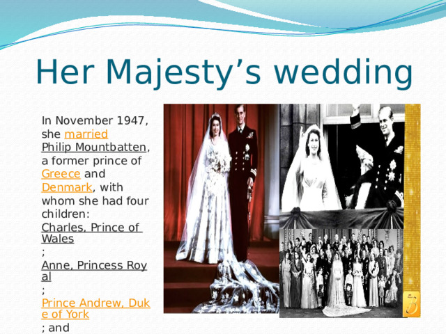 Her Majesty’s wedding In November 1947, she  married   Philip Mountbatten , a former prince of  Greece  and  Denmark , with whom she had four children:  Charles, Prince of Wales ;  Anne, Princess Royal ;  Prince Andrew, Duke of York ; and  Prince Edward, Earl of Wessex . 