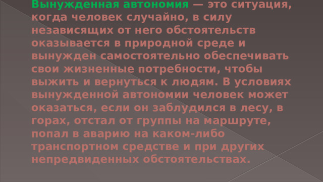 Вынужденная автономия — это ситуация, когда человек случайно, в силу независящих от него обстоятельств оказывается в природной среде и вынужден самостоятельно обеспечивать свои жизненные потребности, чтобы выжить и вернуться к людям. В условиях вынужденной автономии человек может оказаться, если он заблудился в лесу, в горах, отстал от группы на маршруте, попал в аварию на каком-либо транспортном средстве и при других непредвиденных обстоятельствах.   