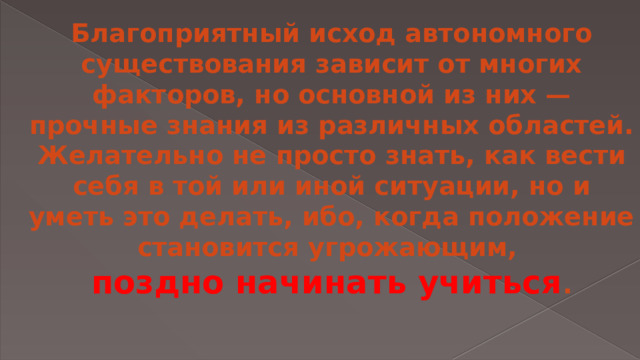 Благоприятный исход автономного существования зависит от многих факторов, но основной из них — прочные знания из различных областей. Желательно не просто знать, как вести себя в той или иной ситуации, но и уметь это делать, ибо, когда положение становится угрожающим,  поздно начинать учиться .   