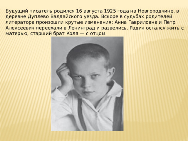 Будущий писатель родился 16 августа 1925 года на Новгородчине, в деревне Дуплево Валдайского уезда. Вскоре в судьбах родителей литератора произошли крутые изменения: Анна Гавриловна и Петр Алексеевич переехали в Ленинград и развелись. Радик остался жить с матерью, старший брат Коля — с отцом. 