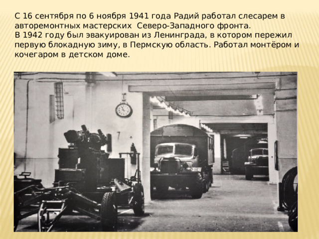 С 16 сентября по 6 ноября 1941 года Радий работал слесарем в авторемонтных мастерских  Северо-Западного фронта. В 1942 году был эвакуирован из Ленинграда, в котором пережил первую блокадную зиму, в Пермскую область. Работал монтёром и кочегаром в детском доме. 