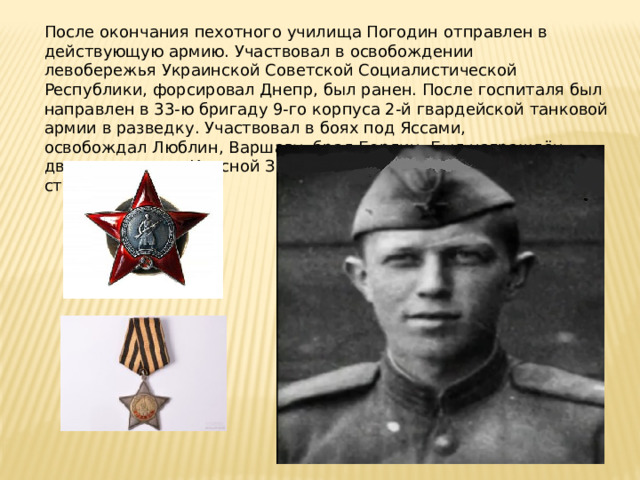 После окончания пехотного училища Погодин отправлен в действующую армию. Участвовал в освобождении левобережья Украинской Советской Социалистической Республики, форсировал Днепр, был ранен. После госпиталя был направлен в 33-ю бригаду 9-го корпуса 2-й гвардейской танковой армии в разведку. Участвовал в боях под Яссами, освобождал Люблин, Варшаву, брал Берлин. Был награждён двумя орденами Красной Звезды и Орденами Славы II и III степени . 