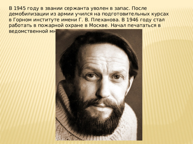 В 1945 году в звании сержанта уволен в запас. После демобилизации из армии учился на подготовительных курсах в Горном институте имени Г. В. Плеханова. В 1946 году стал работать в пожарной охране в Москве. Начал печататься в ведомственной многотиражке «Боевой сигнал».  