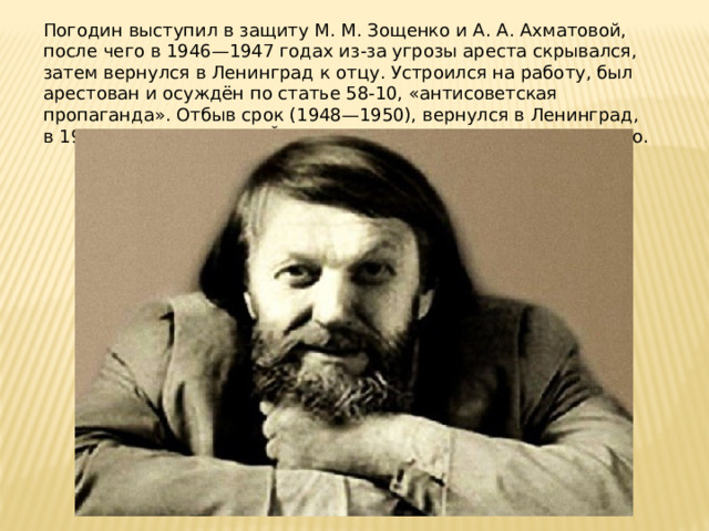 Погодин выступил в защиту М. М. Зощенко и А. А. Ахматовой, после чего в 1946—1947 годах из-за угрозы ареста скрывался, затем вернулся в Ленинград к отцу. Устроился на работу, был арестован и осуждён по статье 58-10, «антисоветская пропаганда». Отбыв срок (1948—1950), вернулся в Ленинград, в 1953 году переехал в Йошкар-Олу и начал работать на радио. 