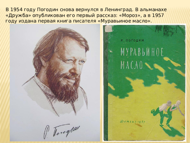 В 1954 году Погодин снова вернулся в Ленинград. В альманахе «Дружба» опубликован его первый рассказ: «Мороз», а в 1957 году издана первая книга писателя «Муравьиное масло». 