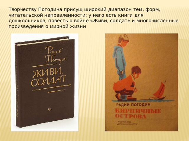 Творчеству Погодина присущ широкий диапазон тем, форм, читательской направленности: у него есть книги для дошкольников, повесть о войне «Живи, солдат» и многочисленные произведения о мирной жизни 