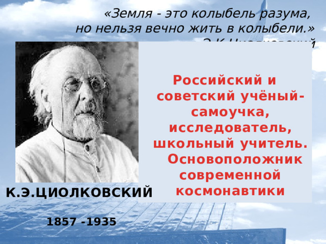 «Земля - это колыбель разума,  но нельзя вечно жить в колыбели.»   Э.К.Циолковский   Российский и советский учёный-самоучка, исследователь, школьный учитель.  Основоположник современной космонавтики К.Э.ЦИОЛКОВСКИЙ  1857 -1935  