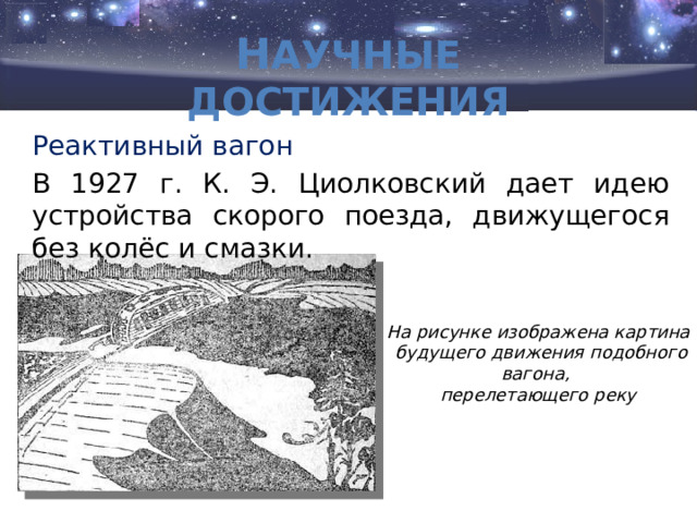 Н аучные достижения     Реактивный вагон В 1927 г. К. Э. Циолковский дает идею устройства скорого поезда, движущегося без колёс и смазки. На рисунке изображена картина  будущего движения подобного вагона, перелетающего реку 