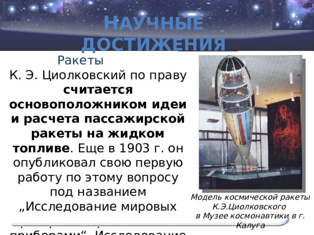 Н аучные достижения К. Э. Циолковский по праву считается основоположником идеи и расчета пассажирской ракеты на жидком топливе . Еще в 1903 г. он опубликовал свою первую работу по этому вопросу под названием „Исследование мировых пространств реактивными приборами“. Исследование на эпоху обогнало свое время… Ракеты Модель космической ракеты К.Э.Циолковского в Музее космонавтики в г. Калуга  