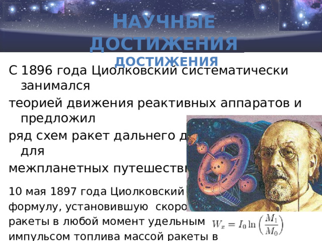   Н аучные достижения Н аучные достижения С 1896 года Циолковский систематически занимался теорией движения реактивных аппаратов и предложил ряд схем ракет дальнего действия и ракет для межпланетных путешествий. 10 мая 1897 года Циолковский вывел формулу, установившую скоростью ракеты в любой момент удельным импульсом топлива массой ракеты в начальный и конечный момент времени.  