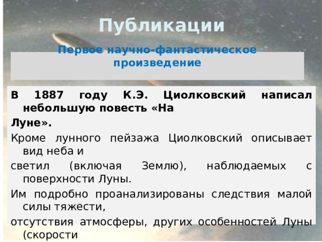 Публикации Первое научно-фантастическое произведение  В 1887 году К.Э. Циолковский написал небольшую повесть «На Луне».  Кроме лунного пейзажа Циолковский описывает вид неба и светил (включая Землю), наблюдаемых с поверхности Луны. Им подробно проанализированы следствия малой силы тяжести, отсутствия атмосферы, других особенностей Луны (скорости вращения вокруг Земли и Солнца, постоянной ориентации относительно Земли). Циолковский «наблюдает» солнечное затмение (диск Солнца полностью скрывается Землёй).   