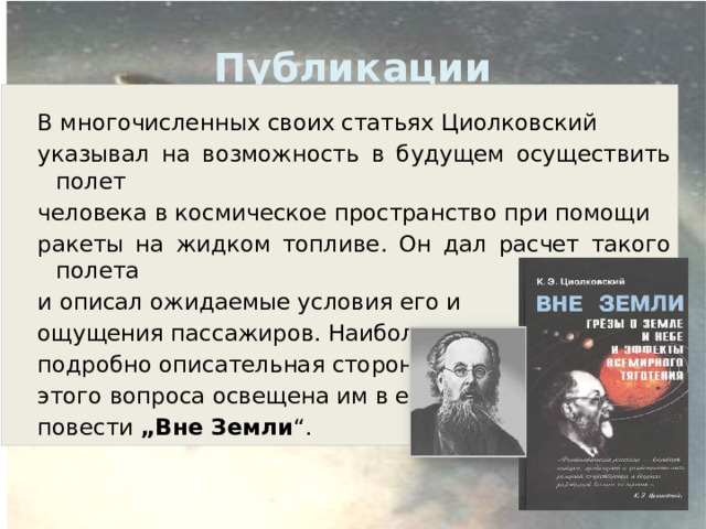 Публикации В многочисленных своих статьях Циолковский указывал на возможность в будущем осуществить полет человека в космическое пространство при помощи ракеты на жидком топливе. Он дал расчет такого полета и описал ожидаемые условия его и ощущения пассажиров. Наиболее подробно описательная сторона этого вопроса освещена им в его повести „Вне Земли “.   