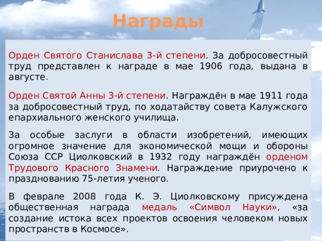 Награды Орден Святого Станислава 3-й степени . За добросовестный труд представлен к награде в мае 1906 года, выдана в августе . Орден Святой Анны 3-й степени . Награждён в мае 1911 года за добросовестный труд, по ходатайству совета Калужского епархиального женского училища. За особые заслуги в области изобретений, имеющих огромное значение для экономической мощи и обороны Союза ССР Циолковский в 1932 году награждён орденом Трудового Красного Знамени . Награждение приурочено к празднованию 75-летия ученого. В феврале 2008 года К. Э. Циолковскому присуждена общественная награда медаль «Символ Науки», «за создание истока всех проектов освоения человеком новых пространств в Космосе». 