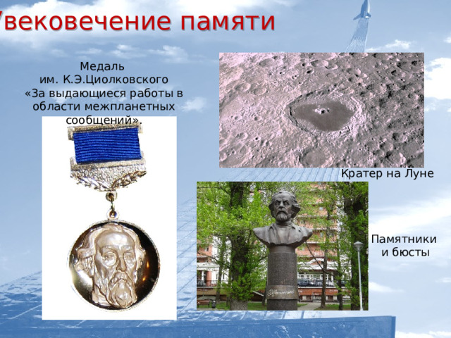 Увековечение памяти   Медаль им. К.Э.Циолковского «3а выдающиеся работы в области межпланетных сообщений». Кратер на Луне  В Москве, Санкт-Петербурге, Липецке, Тюмени а также во многих других населенных пунктах есть улицы его имени. В Калуге с 1966года проводятся Научные чтения памяти К.Э.Циолковского. Памятник К. Э. Циолковскому, вблизи обелиска «Покорителям космоса» в Москве Памятники  и бюсты    Музей-квартира К.Э. Циолковского в городе Боровске  Музей К.Э. Циолковского, авиации и космонавтики в городе Кирове  Московский институт инженеров гражданского воздушного флота им. К.Э.Циолковского  Российская академия космонавтики им. Циолковского    Грузовому кораблю «Прогресс М - 61»    Теплоход « К.Циолковский»   Медаль им. К.Э.Циолковского «3а выдающиеся работы в области межпланетных сообщений».  Марки и памятная монета   с Циолковским  Кратер на Луне  Памятники и бюсты  